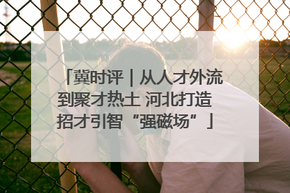 冀时评｜从人才外流到聚才热土 河北打造招才引智“强磁场”